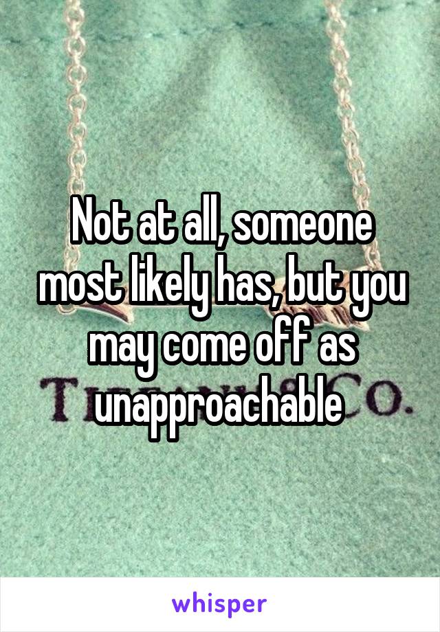 Not at all, someone most likely has, but you may come off as unapproachable 