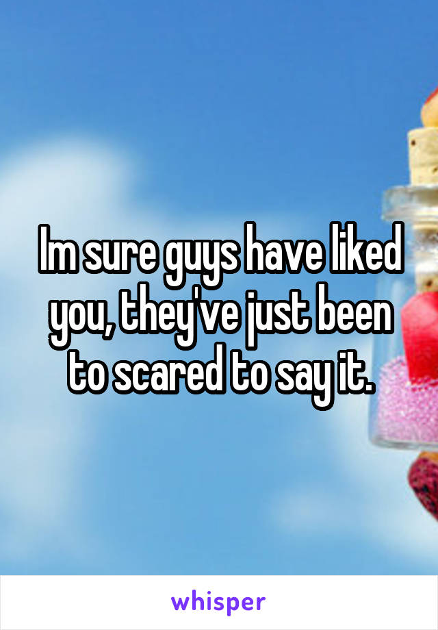 Im sure guys have liked you, they've just been to scared to say it.