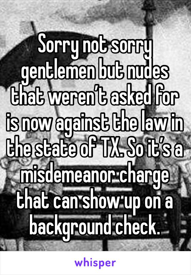 Sorry not sorry gentlemen but nudes that weren’t asked for is now against the law in the state of TX. So it’s a misdemeanor charge that can show up on a background check. 