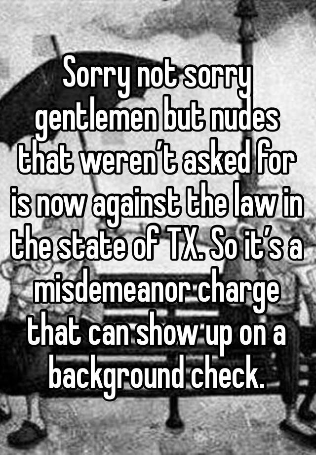 Sorry not sorry gentlemen but nudes that weren’t asked for is now against the law in the state of TX. So it’s a misdemeanor charge that can show up on a background check. 