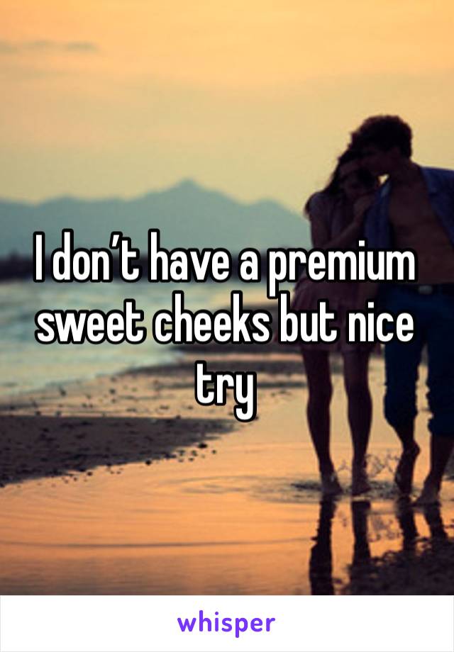 I don’t have a premium sweet cheeks but nice try 