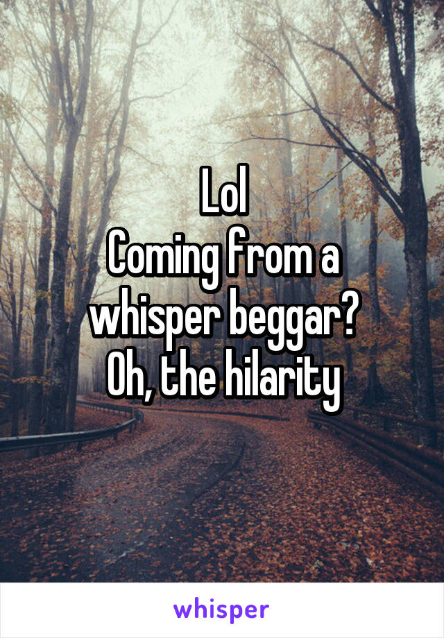 Lol
Coming from a whisper beggar?
Oh, the hilarity
