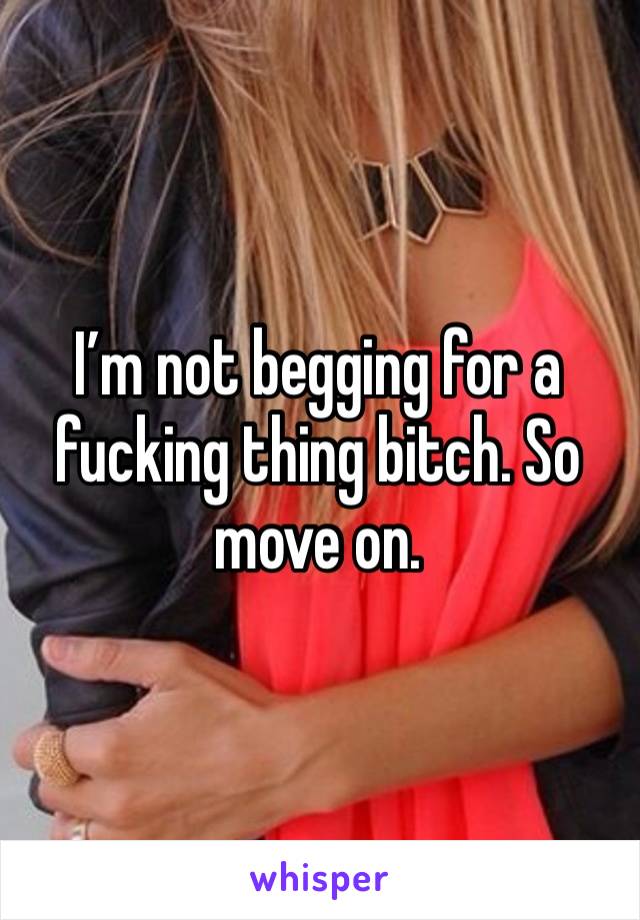 I’m not begging for a fucking thing bitch. So move on. 