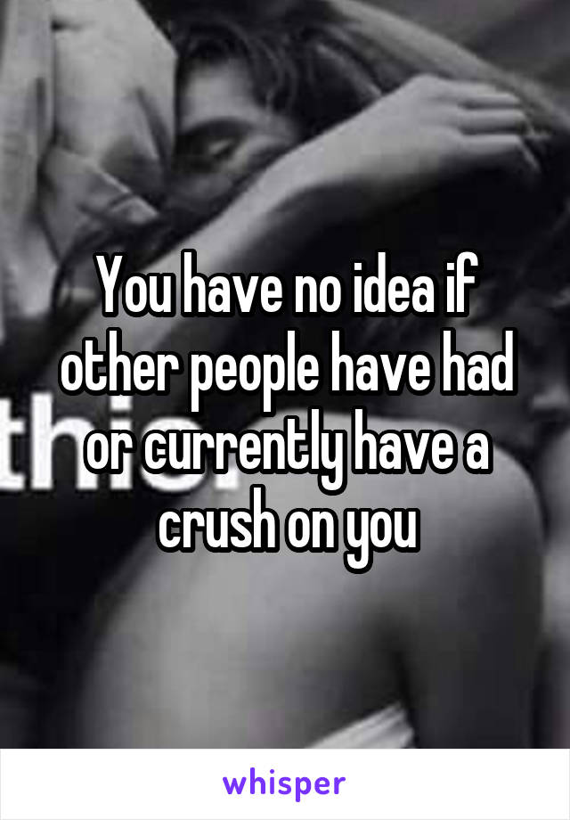 You have no idea if other people have had or currently have a crush on you