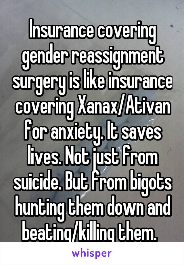 Insurance covering gender reassignment surgery is like insurance covering Xanax/Ativan for anxiety. It saves lives. Not just from suicide. But from bigots hunting them down and beating/killing them.  