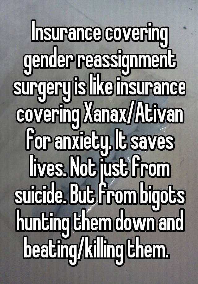 Insurance covering gender reassignment surgery is like insurance covering Xanax/Ativan for anxiety. It saves lives. Not just from suicide. But from bigots hunting them down and beating/killing them.  