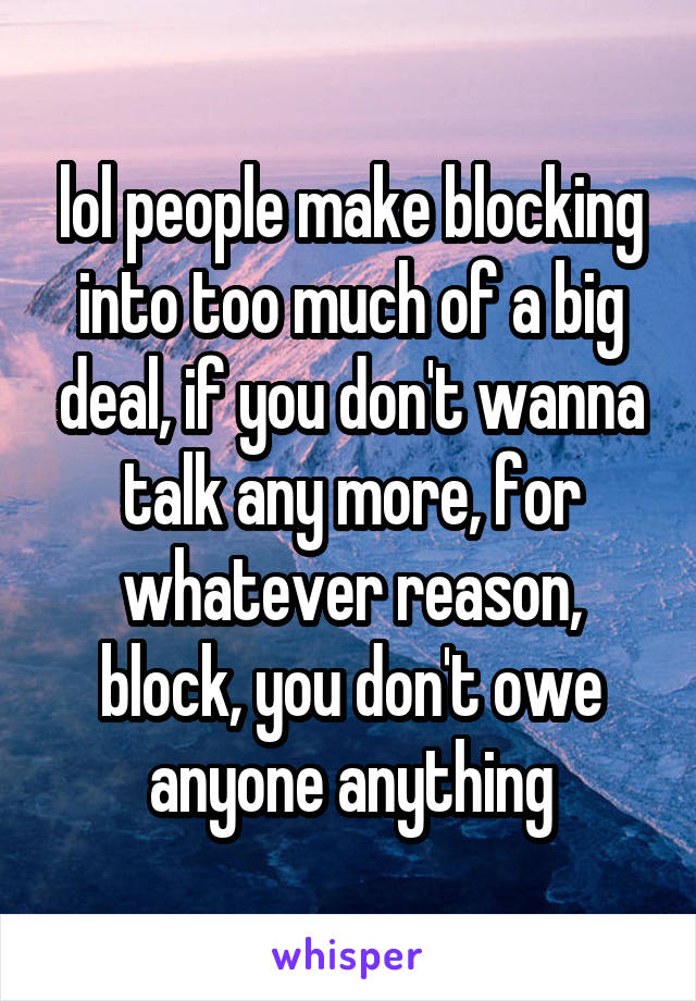 lol people make blocking into too much of a big deal, if you don't wanna talk any more, for whatever reason, block, you don't owe anyone anything