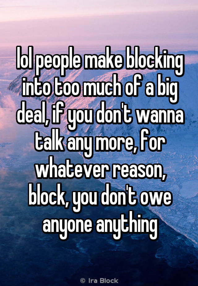 lol people make blocking into too much of a big deal, if you don't wanna talk any more, for whatever reason, block, you don't owe anyone anything