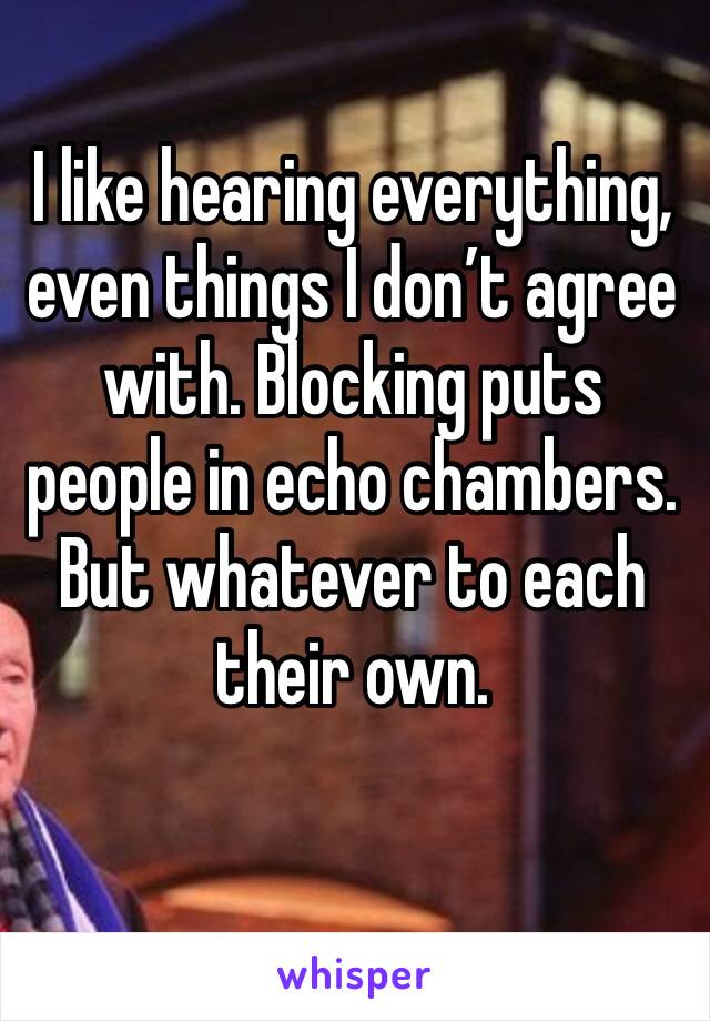 I like hearing everything, even things I don’t agree with. Blocking puts people in echo chambers. But whatever to each their own. 