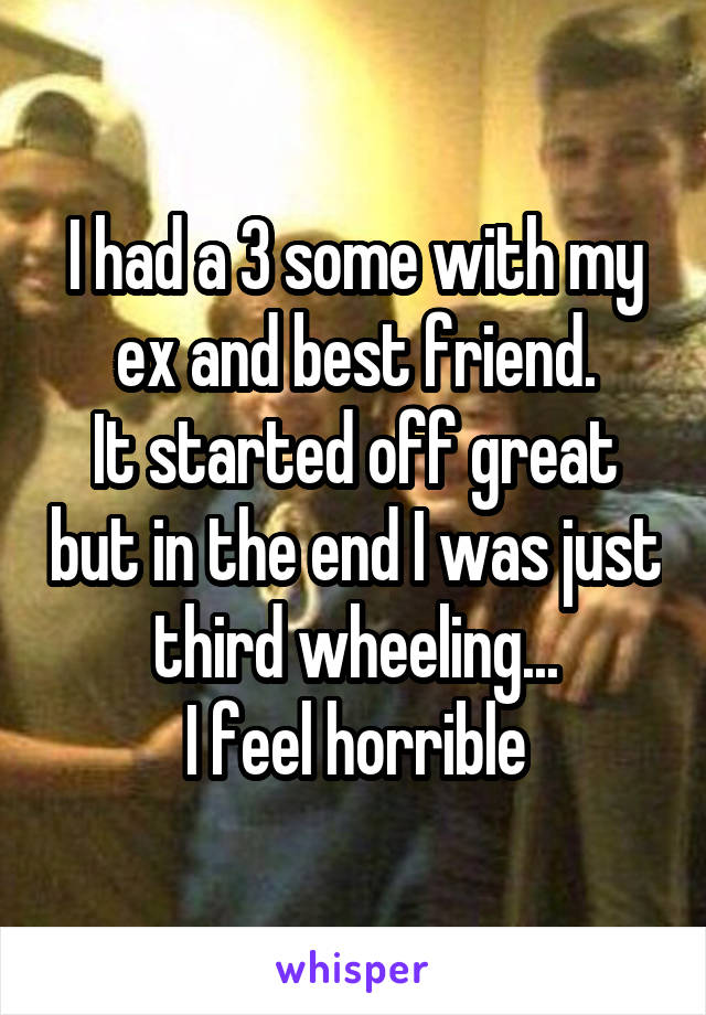 I had a 3 some with my ex and best friend.
It started off great but in the end I was just third wheeling...
I feel horrible