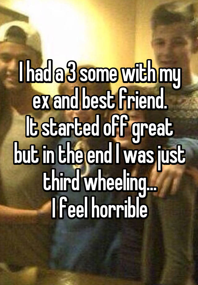 I had a 3 some with my ex and best friend.
It started off great but in the end I was just third wheeling...
I feel horrible