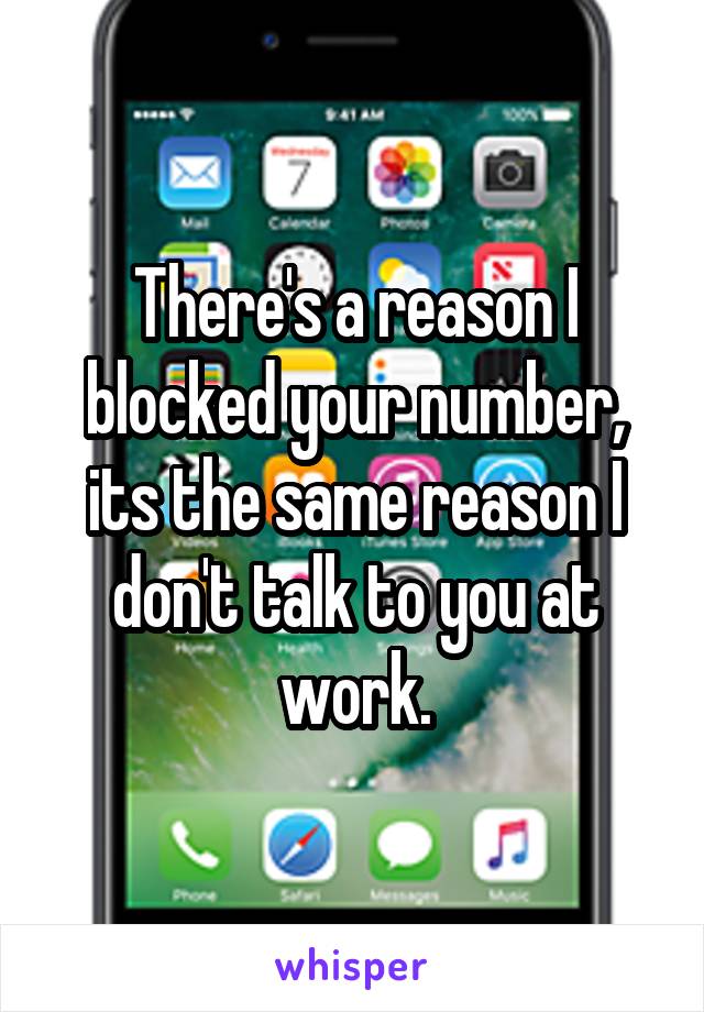 There's a reason I blocked your number, its the same reason I don't talk to you at work.