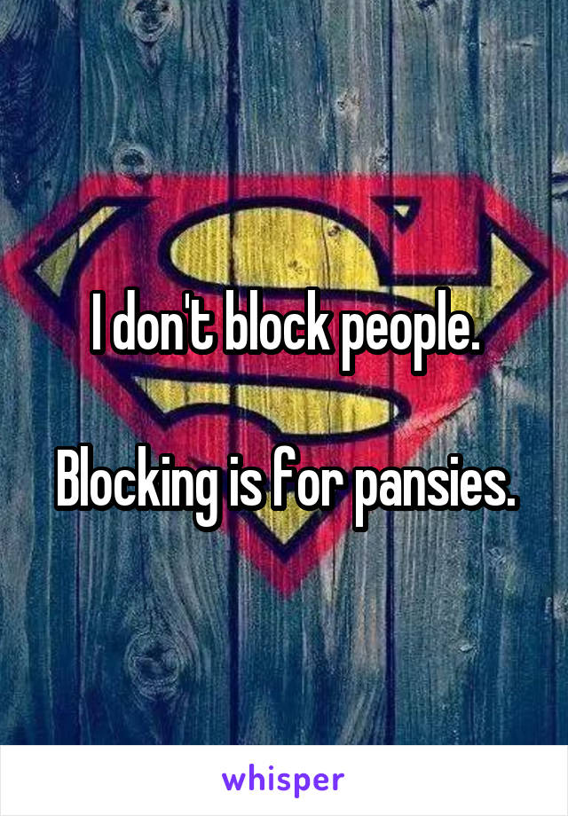 I don't block people.

Blocking is for pansies.