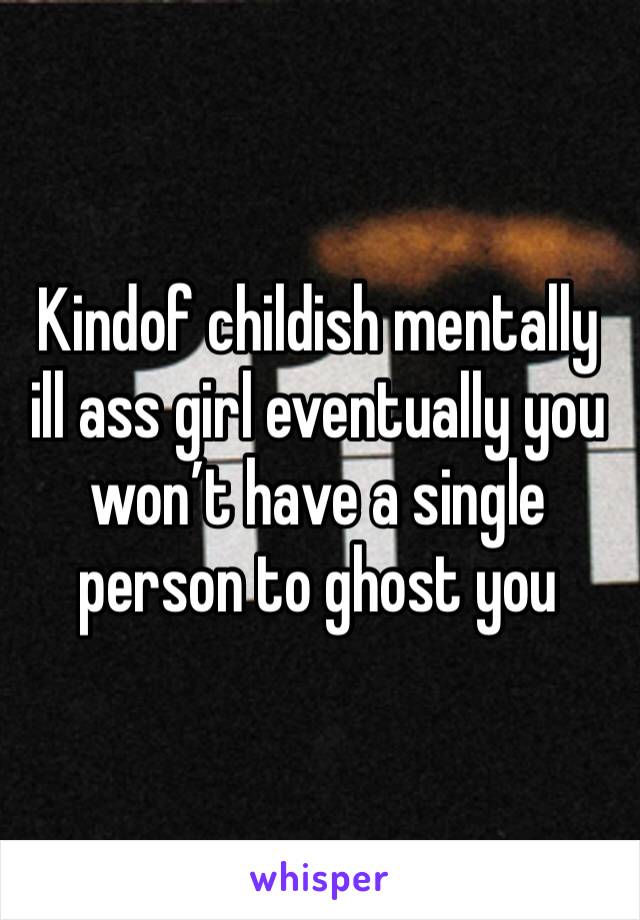 Kindof childish mentally ill ass girl eventually you won’t have a single person to ghost you 