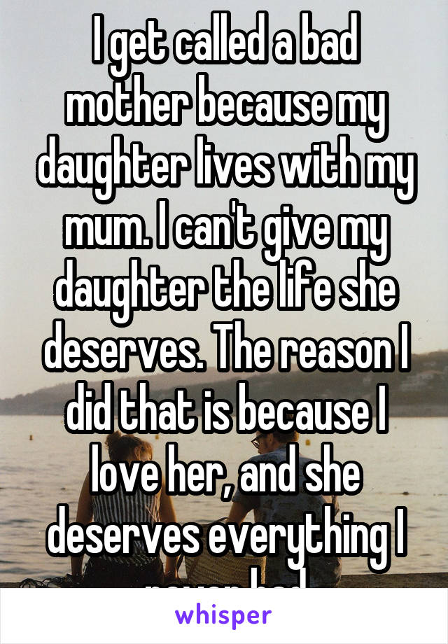 I get called a bad mother because my daughter lives with my mum. I can't give my daughter the life she deserves. The reason I did that is because I love her, and she deserves everything I never had
