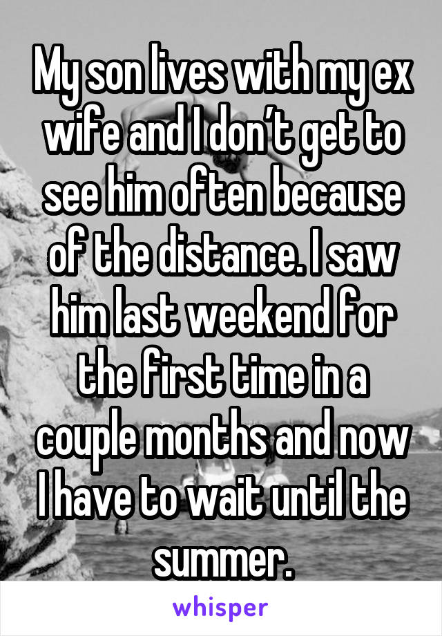 My son lives with my ex wife and I don’t get to see him often because of the distance. I saw him last weekend for the first time in a couple months and now I have to wait until the summer.