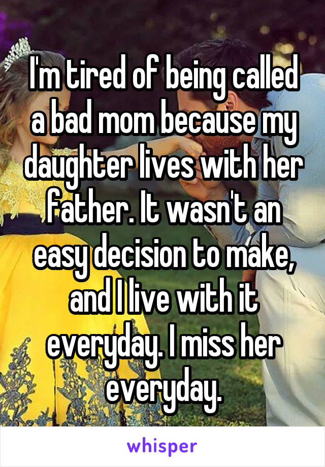 I'm tired of being called a bad mom because my daughter lives with her father. It wasn't an easy decision to make, and I live with it everyday. I miss her everyday.