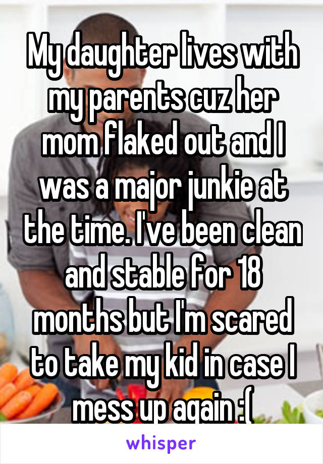 My daughter lives with my parents cuz her mom flaked out and I was a major junkie at the time. I've been clean and stable for 18 months but I'm scared to take my kid in case I mess up again :(