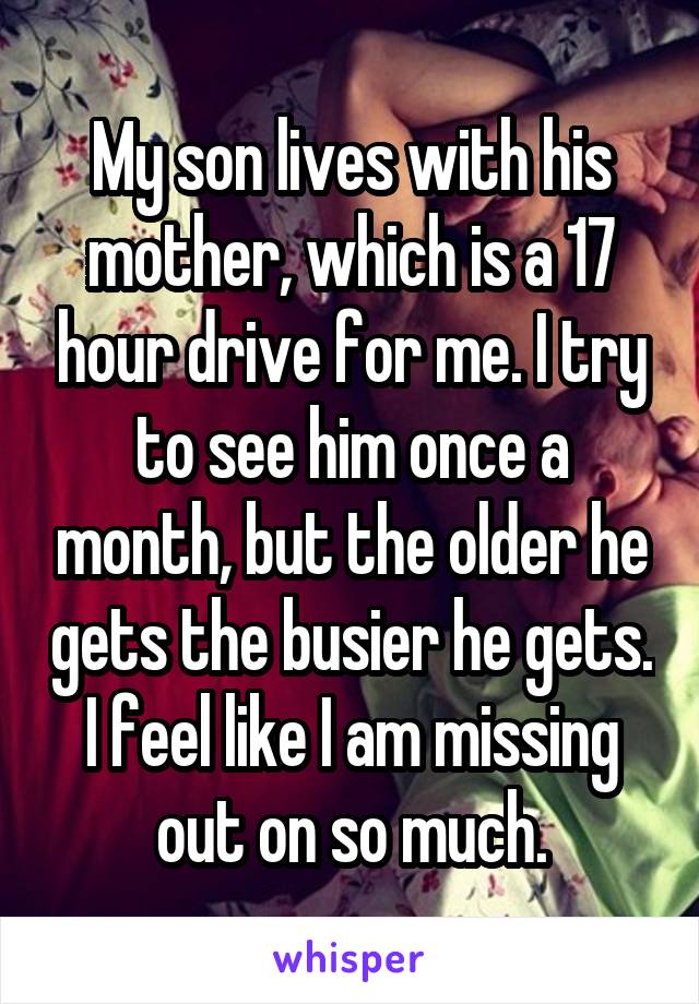 My son lives with his mother, which is a 17 hour drive for me. I try to see him once a month, but the older he gets the busier he gets. I feel like I am missing out on so much.
