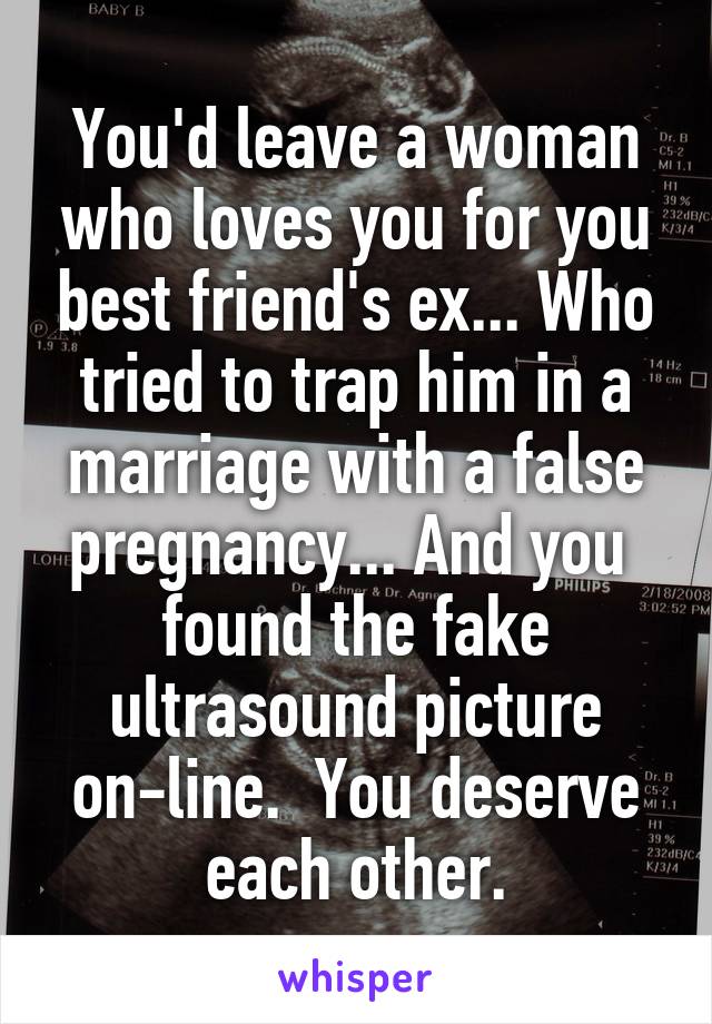 You'd leave a woman who loves you for you best friend's ex... Who tried to trap him in a marriage with a false pregnancy... And you  found the fake ultrasound picture on-line.  You deserve each other.