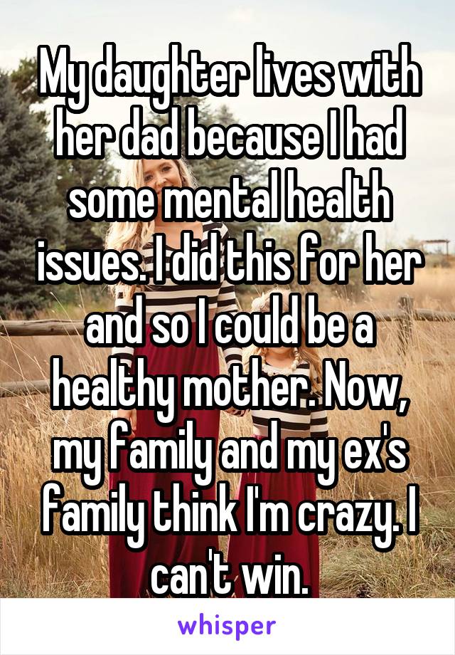 My daughter lives with her dad because I had some mental health issues. I did this for her and so I could be a healthy mother. Now, my family and my ex's family think I'm crazy. I can't win.