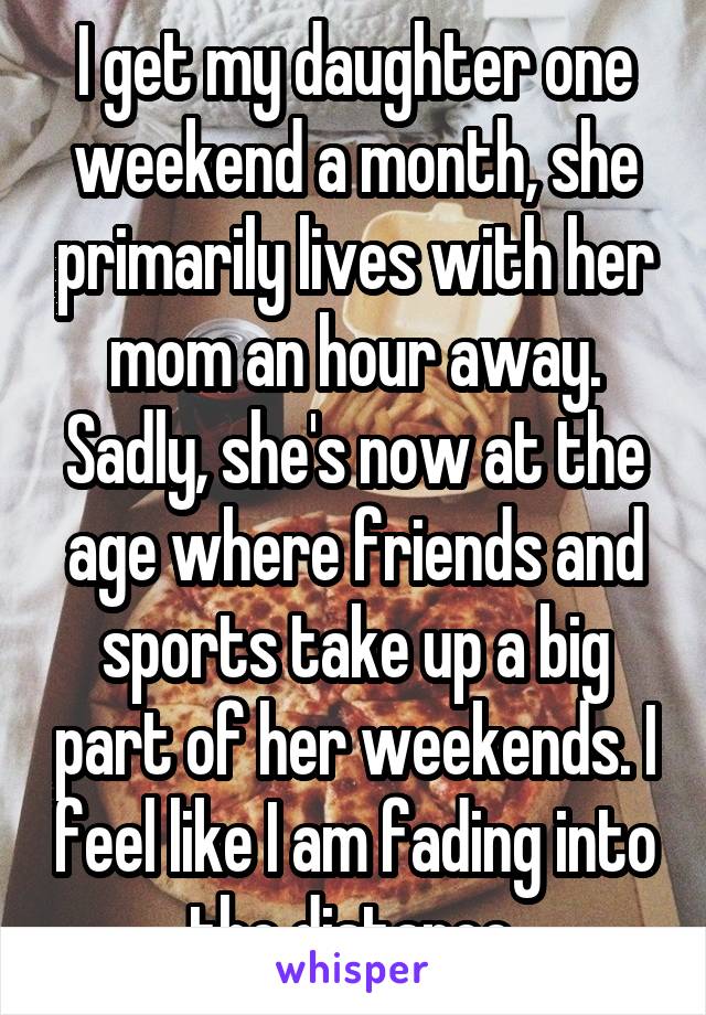 I get my daughter one weekend a month, she primarily lives with her mom an hour away. Sadly, she's now at the age where friends and sports take up a big part of her weekends. I feel like I am fading into the distance.