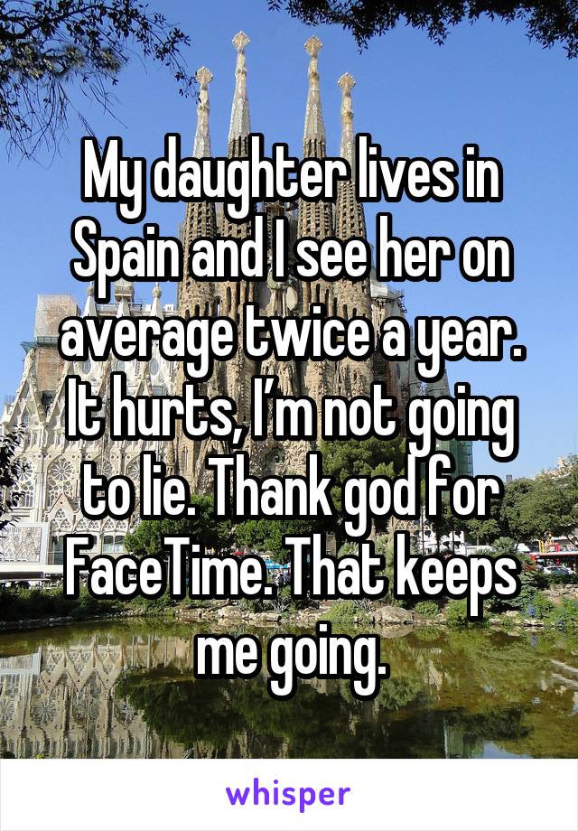 My daughter lives in Spain and I see her on average twice a year. It hurts, I’m not going to lie. Thank god for FaceTime. That keeps me going.