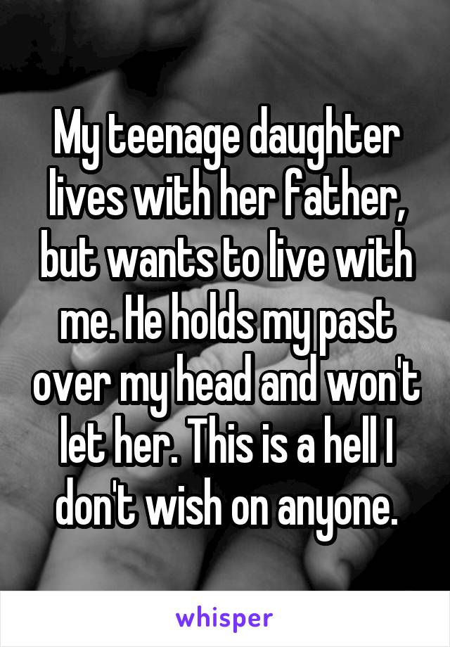 My teenage daughter lives with her father, but wants to live with me. He holds my past over my head and won't let her. This is a hell I don't wish on anyone.