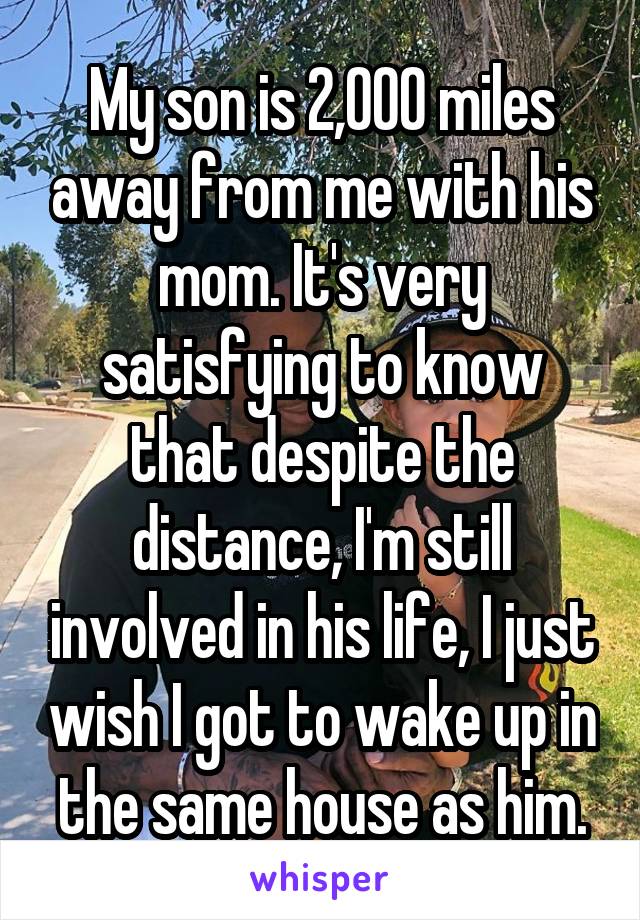 My son is 2,000 miles away from me with his mom. It's very satisfying to know that despite the distance, I'm still involved in his life, I just wish I got to wake up in the same house as him.