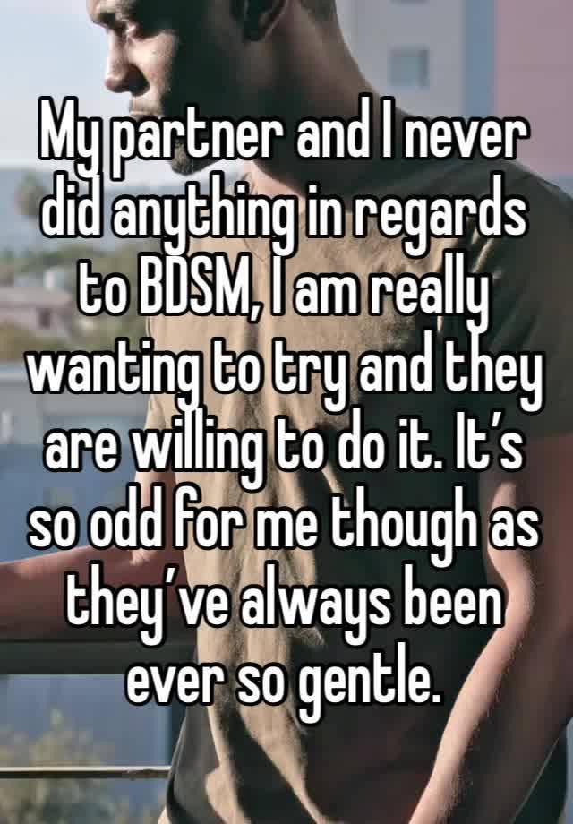 My partner and I never did anything in regards to BDSM, I am really wanting to try and they are willing to do it. It’s so odd for me though as they’ve always been ever so gentle. 