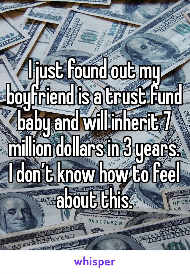 I just found out my boyfriend is a trust fund baby and will inherit 7 million dollars in 3 years. I don’t know how to feel about this. 