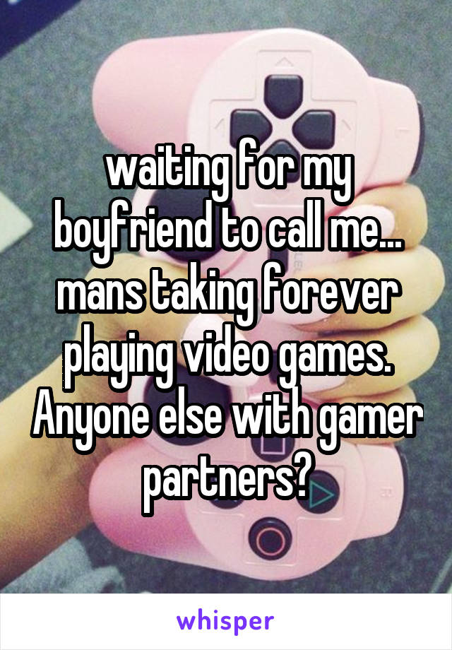 waiting for my boyfriend to call me... mans taking forever playing video games. Anyone else with gamer partners?