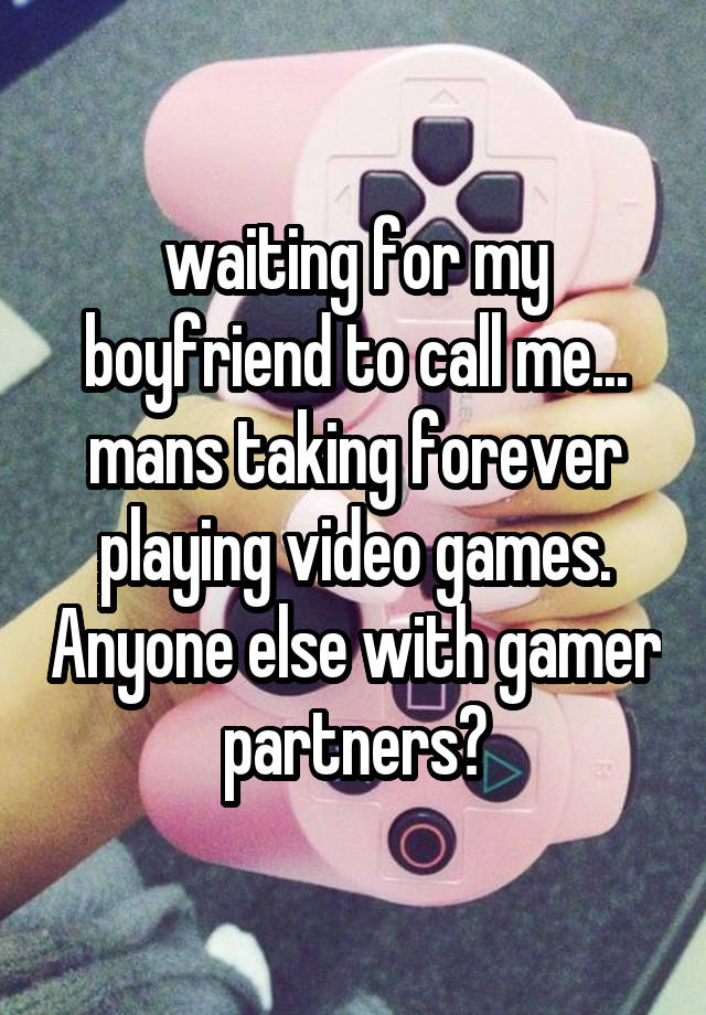 waiting for my boyfriend to call me... mans taking forever playing video games. Anyone else with gamer partners?