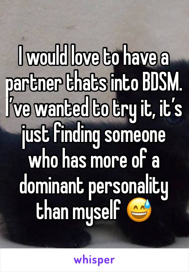 I would love to have a partner thats into BDSM. 
I’ve wanted to try it, it’s just finding someone who has more of a dominant personality than myself 😅