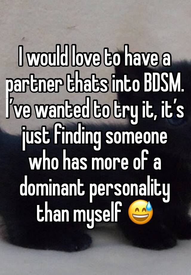 I would love to have a partner thats into BDSM. 
I’ve wanted to try it, it’s just finding someone who has more of a dominant personality than myself 😅