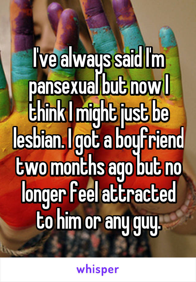 I've always said I'm pansexual but now I think I might just be lesbian. I got a boyfriend two months ago but no longer feel attracted to him or any guy.