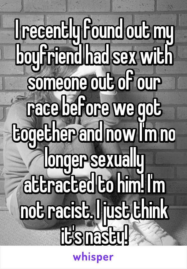 I recently found out my boyfriend had sex with someone out of our race before we got together and now I'm no longer sexually attracted to him! I'm not racist. I just think it's nasty!