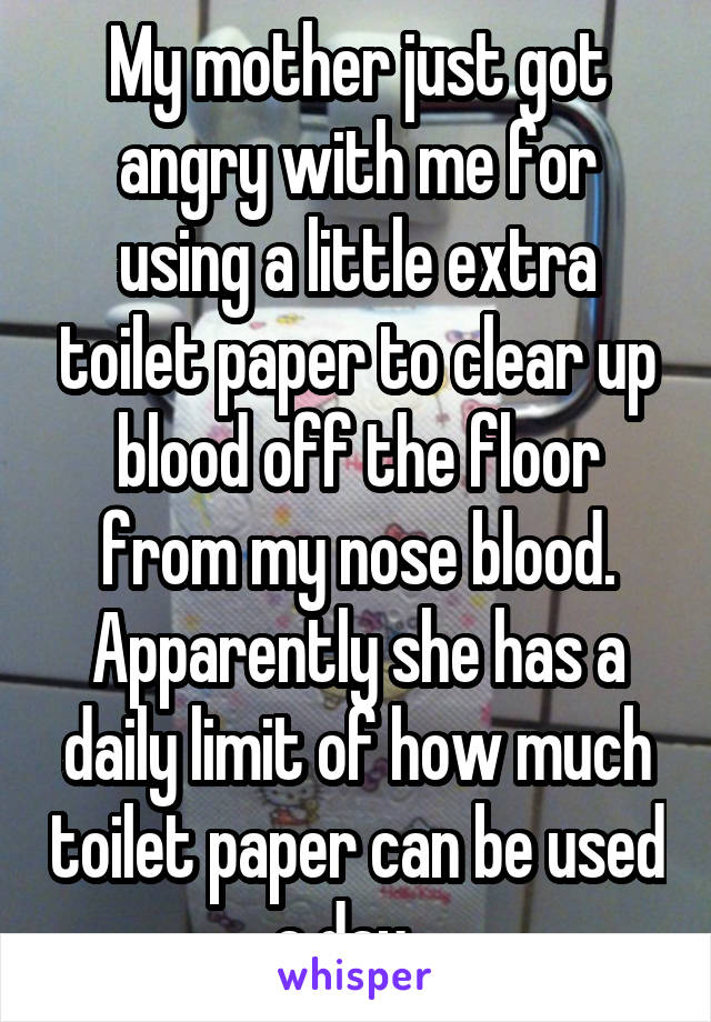 My mother just got angry with me for using a little extra toilet paper to clear up blood off the floor from my nose blood. Apparently she has a daily limit of how much toilet paper can be used a day...