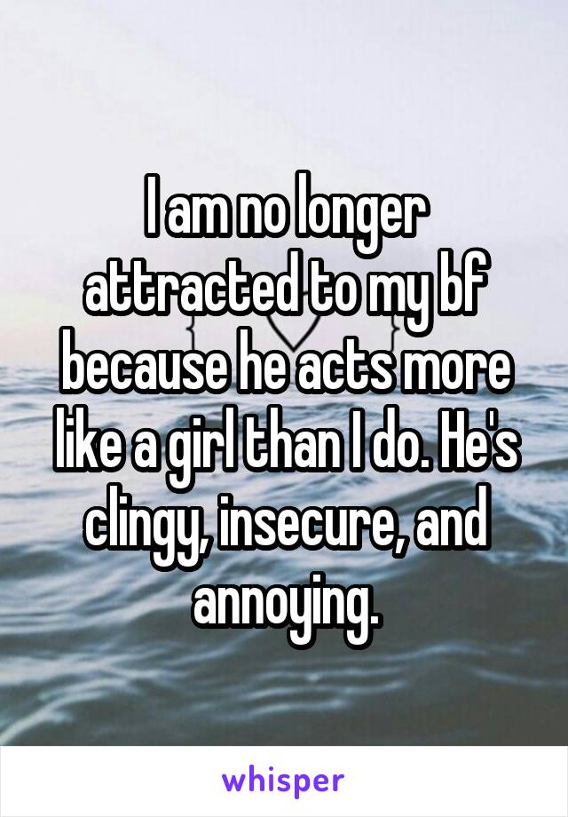 I am no longer attracted to my bf because he acts more like a girl than I do. He's clingy, insecure, and annoying.