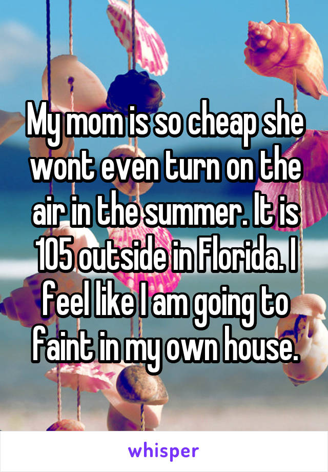 My mom is so cheap she wont even turn on the air in the summer. It is 105 outside in Florida. I feel like I am going to faint in my own house.