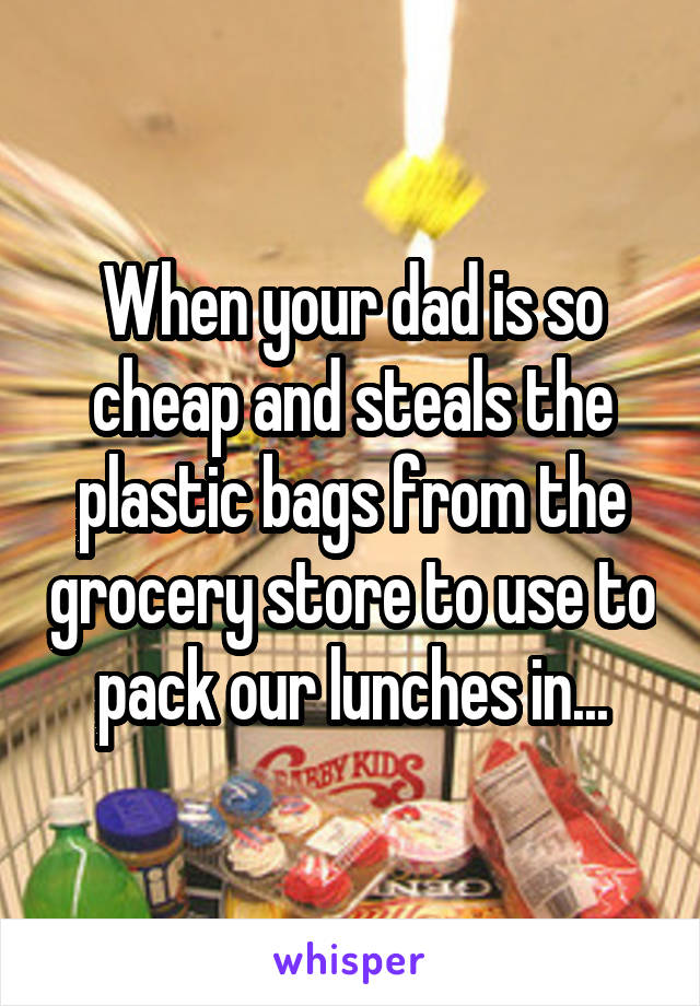 When your dad is so cheap and steals the plastic bags from the grocery store to use to pack our lunches in...