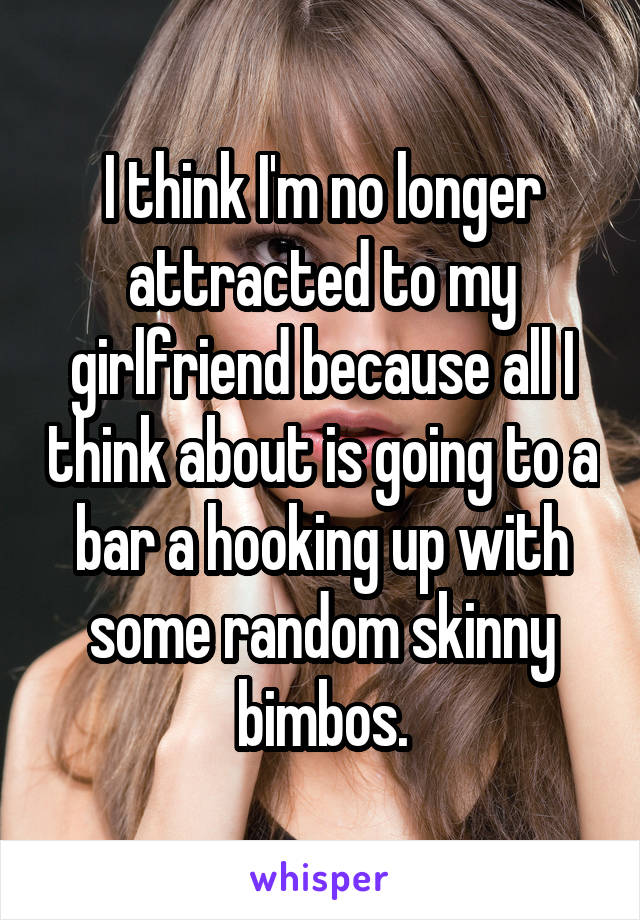 I think I'm no longer attracted to my girlfriend because all I think about is going to a bar a hooking up with some random skinny bimbos.