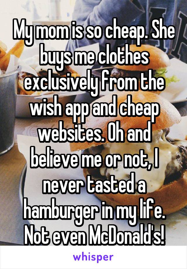 My mom is so cheap. She buys me clothes exclusively from the wish app and cheap websites. Oh and believe me or not, I never tasted a hamburger in my life. Not even McDonald's!