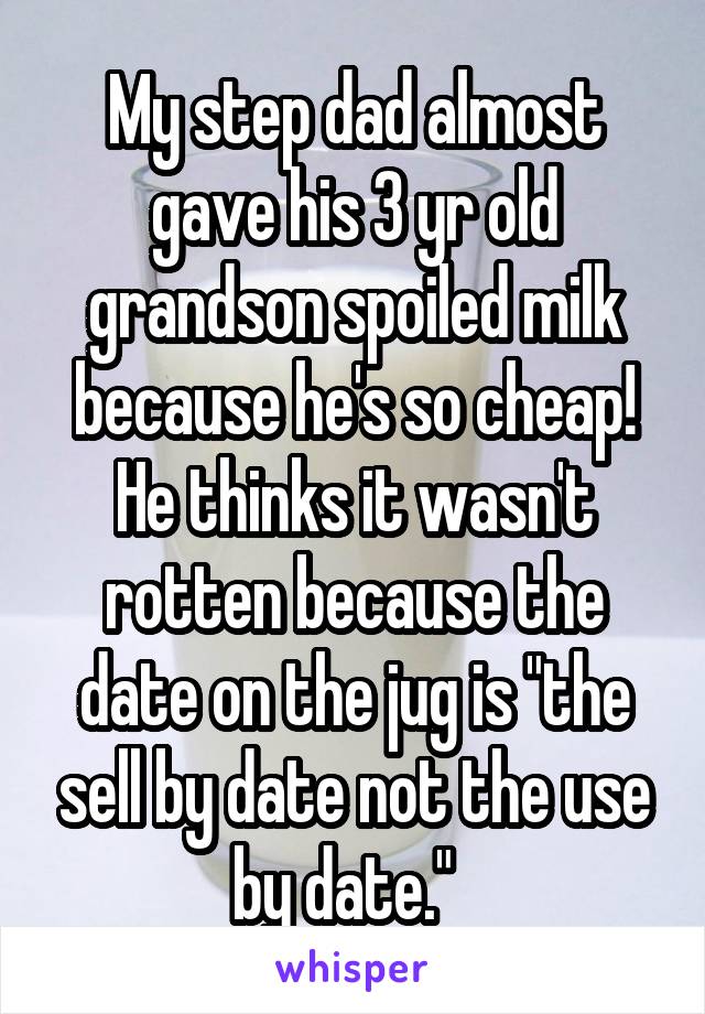My step dad almost gave his 3 yr old grandson spoiled milk because he's so cheap! He thinks it wasn't rotten because the date on the jug is "the sell by date not the use by date."  