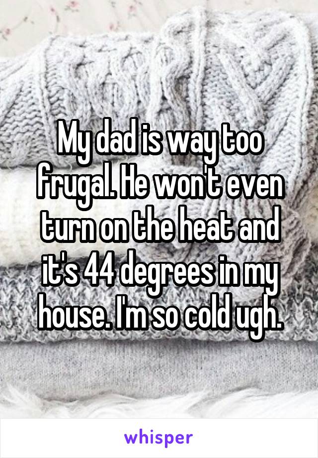 My dad is way too frugal. He won't even turn on the heat and it's 44 degrees in my house. I'm so cold ugh.