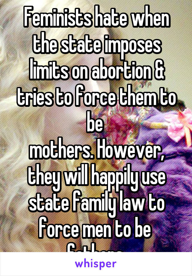 Feminists hate when the state imposes limits on abortion & tries to force them to be 
mothers. However, they will happily use state family law to force men to be 
fathers.