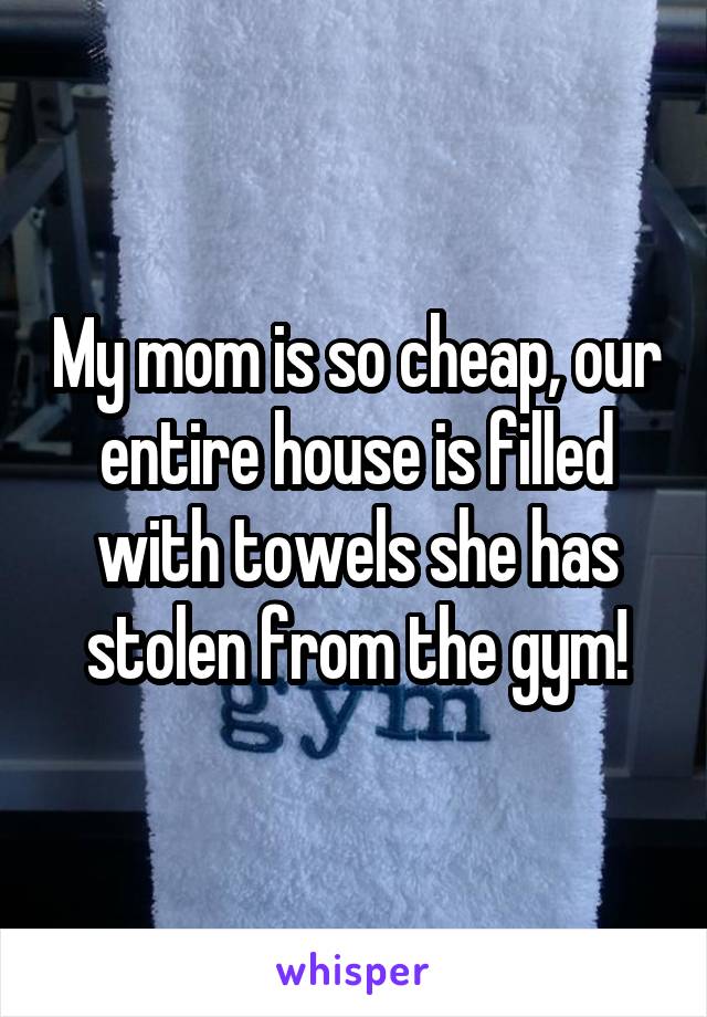 My mom is so cheap, our entire house is filled with towels she has stolen from the gym!