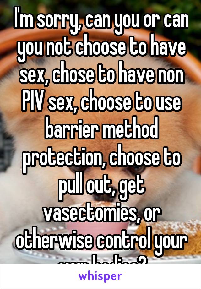 I'm sorry, can you or can you not choose to have sex, chose to have non PIV sex, choose to use barrier method protection, choose to pull out, get vasectomies, or otherwise control your own bodies?