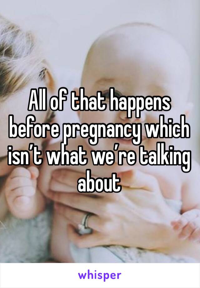 All of that happens before pregnancy which isn’t what we’re talking about 