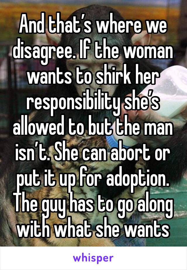 And that’s where we disagree. If the woman wants to shirk her responsibility she’s allowed to but the man isn’t. She can abort or put it up for adoption. The guy has to go along with what she wants